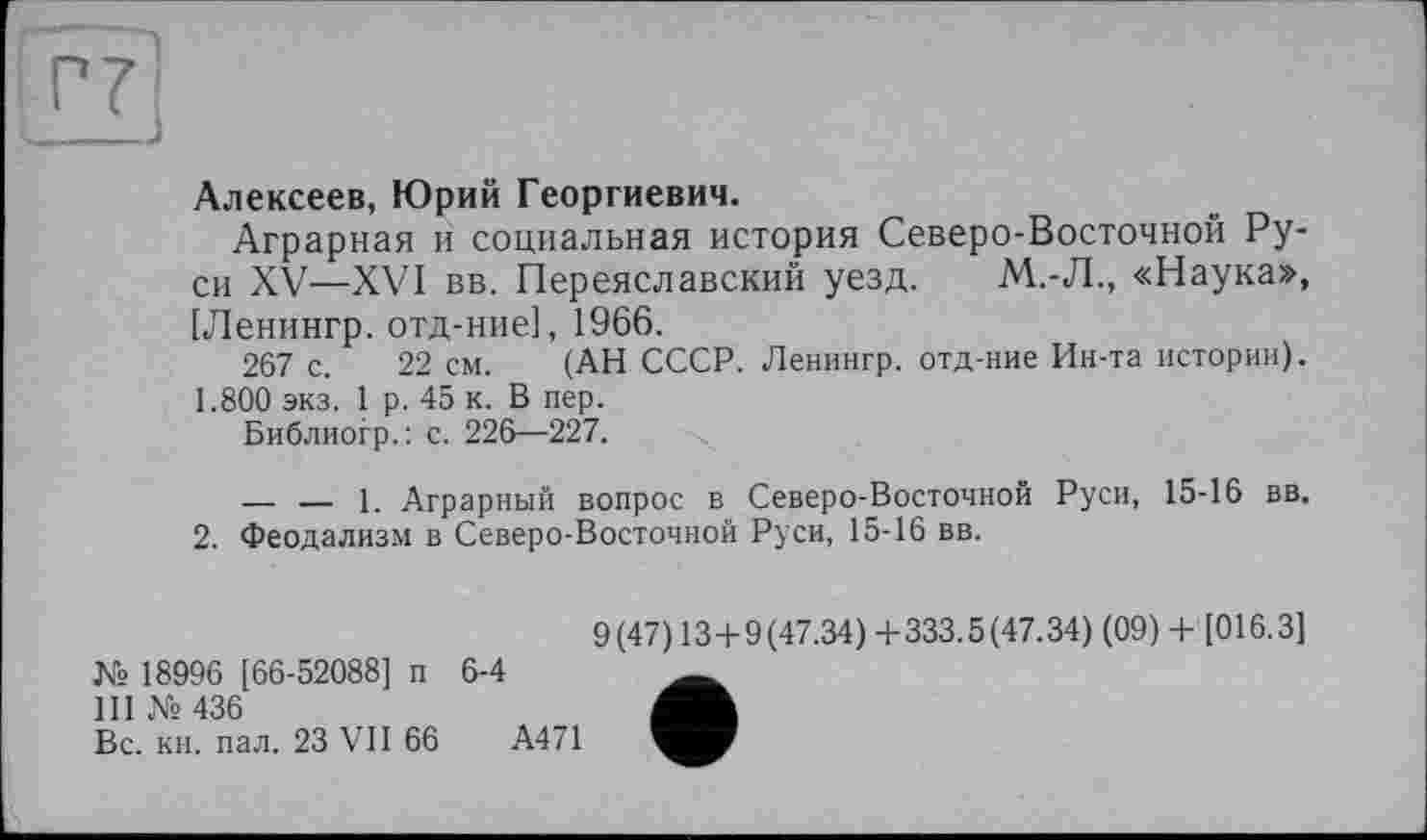 ﻿Алексеев, Юрий Георгиевич.
Аграрная и социальная история Северо-Восточной Руси XV—XVI вв. Переяславский уезд. М.-Л., «Наука», [Ленингр. отд-ние], 1966.
267 с. 22 см. (АН СССР. Ленингр. отд-ние Ин-та истории). 1.800 экз. 1 р. 45 к. В пер.
Библиогр.: с. 226—227.
— — 1. Аграрный вопрос в Северо-Восточной Руси, 15-16 вв. 2. Феодализм в Северо-Восточной Руси, 15-16 вв.
9(47) 13+9(47.34) +333.5(47.34) (09) + [016.3]
№ 18996 [66-52088] п 6-4
III № 436
Вс. кн. пал. 23 VII 66	А471